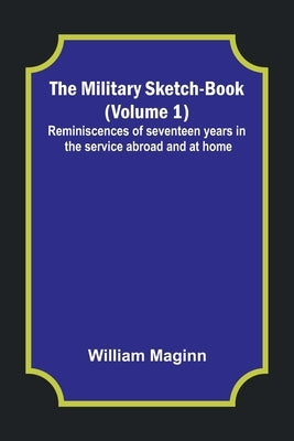 The Military Sketch-Book (Volume 1); Reminiscences of seventeen years in the service abroad and at home by Maginn, William