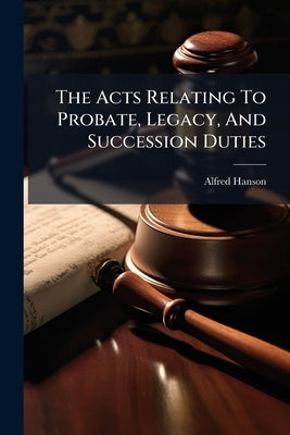 The Acts Relating To Probate, Legacy, And Succession Duties: With An Introd. And Copious Notes, An Appendix Of Statutes, And Full Index by Hanson, Alfred