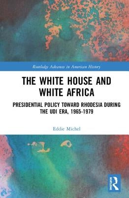The White House and White Africa: Presidential Policy Toward Rhodesia During the Udi Era, 1965-1979 by Michel, Eddie