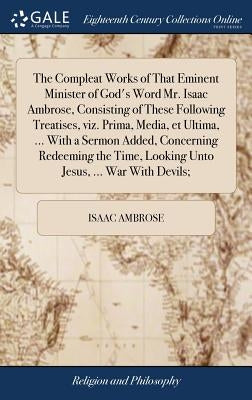 The Compleat Works of That Eminent Minister of God's Word Mr. Isaac Ambrose, Consisting of These Following Treatises, viz. Prima, Media, et Ultima, .. by Ambrose, Isaac