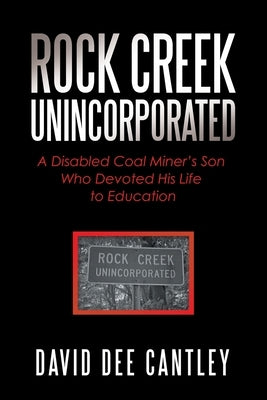 Rock Creek Unincorporated: A Disabled Coal Miner's Son Who Devoted His Life to Education by Cantley, David Dee