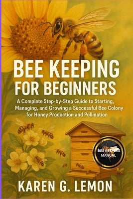 Bee Keeping for Beginners: A Complete Step-by-Step Guide to Starting, Managing, and Growing a Successful Bee Colony for Honey Production and Pollinati by G. Lemon, Karen