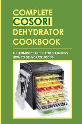 Complete Cosori Dehydrator Cookbook: The Complete Guide For Beginners How To Dehydrate Foods by McGath, Rey