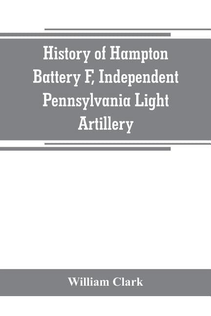 History of Hampton Battery F, Independent Pennsylvania Light Artillery: organized at Pittsburgh, Pa., October 8, 1861; mustered out in Pittsburg, June by Clark, William