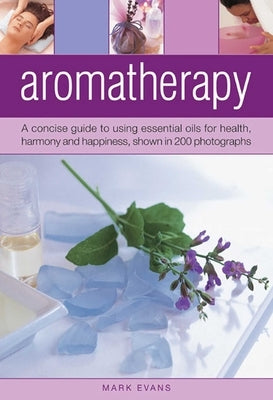 Aromatherapy: A Concise Guide to Using Essential Oils for Health, Harmony and Happiness, Shown in 200 Photographs by Evans, Mark