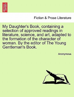 My Daughter's Book, Containing a Selection of Approved Readings in Literature, Science, and Art, Adapted to the Formation of the Character of Woman. b by Anonymous
