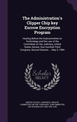 The Administration's Clipper Chip key Escrow Encryption Program: Hearing Before the Subcommittee on Technology and the Law of the Committee on the Jud by United States Congress Senate Committ