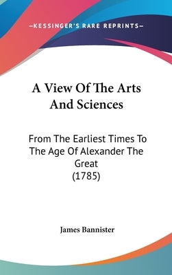 A View Of The Arts And Sciences: From The Earliest Times To The Age Of Alexander The Great (1785) by Bannister, James