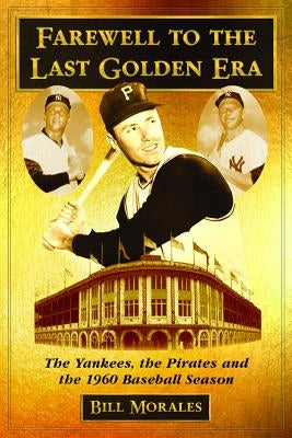 Farewell to the Last Golden Era: The Yankees, the Pirates and the 1960 Baseball Season by Morales, Bill