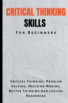 Critical Thinking Skills For Beginners: The Complete Guide To Critical Thinking, Problem Solving, Decision Making, Better Thinking And Logical Reasoni by Montoya, Kid