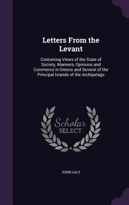 Letters From the Levant: Containing Views of the State of Society, Manners, Opinions and Commerce in Greece and Several of the Principal Island by Galt, John