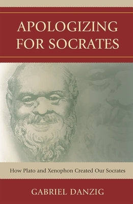 Apologizing for Socrates: How Plato and Xenophon Created Our Socrates by Danzig, Gabriel