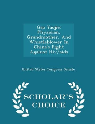Gao Yaojie: Physician, Grandmother, and Whistleblower in China's Fight Against Hiv/AIDS - Scholar's Choice Edition by United States Congress Senate