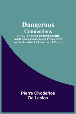 Dangerous Connections, v. 1, 2, 3, 4 A Series of Letters, selected from the Correspondence of a Private Circle; and Published for the Instruction of S by Choderlos De Laclos, Pierre