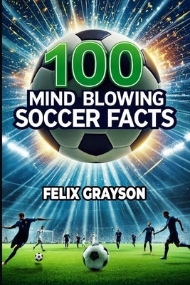 100 Mind-Blowing Soccer Facts: 100 Unbelievable Stories That Prove Soccer is the Craziest Sport by Grayson, Felix