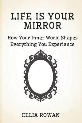Life is Your Mirror: How Your Inner World Shapes Everything You Experience by Rowan, Celia