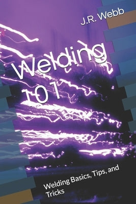 Welding 101: Welding Basics, Tips, and Tricks by Webb, J. R.