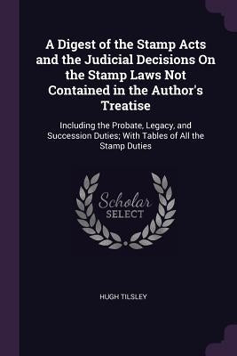 A Digest of the Stamp Acts and the Judicial Decisions On the Stamp Laws Not Contained in the Author's Treatise: Including the Probate, Legacy, and Suc by Tilsley, Hugh