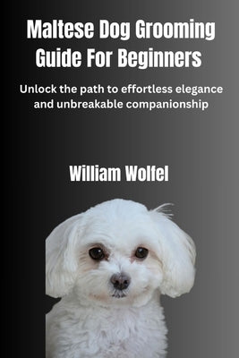 Maltese Dog Grooming Guide For Beginners: Unlock the path to effortless elegance and unbreakable companionship by Wolfel, William