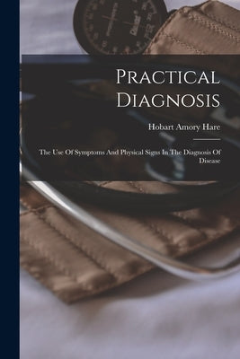 Practical Diagnosis: The Use Of Symptoms And Physical Signs In The Diagnosis Of Disease by Hare, Hobart Amory
