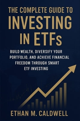 The Complete Guide to Investing in ETFs: Build Wealth, Diversify Your Portfolio, and Achieve Financial Freedom Through Smart ETF Investing by Caldwell, Ethan M.