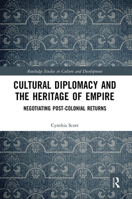 Cultural Diplomacy and the Heritage of Empire: Negotiating Post-Colonial Returns by Scott, Cynthia