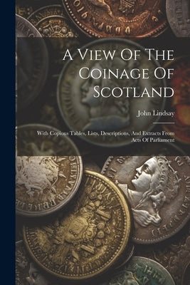 A View Of The Coinage Of Scotland: With Copious Tables, Lists, Descriptions, And Extracts From Acts Of Parliament by Lindsay, John