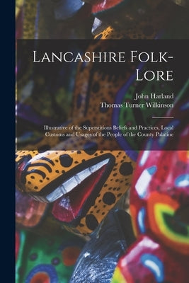 Lancashire Folk-lore: Illustrative of the Superstitious Beliefs and Practices, Local Customs and Usages of the People of the County Palatine by Harland, John 1806-1868