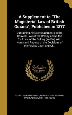 A Supplement to "The Magisterial Law of British Guiana", Published in 1877: Containing All New Enactments in the Criminal Law of the Colony and in the by British Guiana Supreme Court