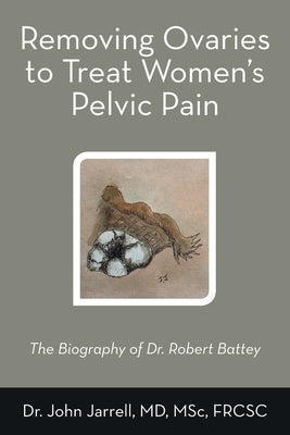 Removing Ovaries to Treat Women's Pelvic Pain: The Biography of Dr. Robert Battey by Jarrell Msc Frcsc, John