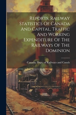 Reports, Railway Statistics Of Canada And Capital, Traffic And Working Expenditure Of The Railways Of The Dominion by Canada Dept of Railways and Canals