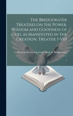 The Bridgewater Treatises on the Power, Wisdom and Goodness of God, as Manifested in the Creation. Treatise I-VIII: 1 by Bridgewater, Francis Henry Egerton 8th
