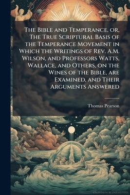 The Bible and Temperance, or, The True Scriptural Basis of the Temperance Movement in Which the Writings of Rev. A.M. Wilson, and Professors Watts, Wa by Pearson, Thomas