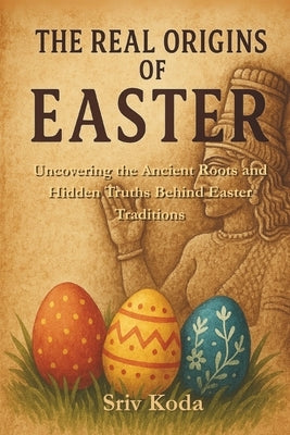 The Real Origins of Easter: Uncovering the Ancient Roots and Hidden Truths Behind Easter Traditions by Koda, Sriv