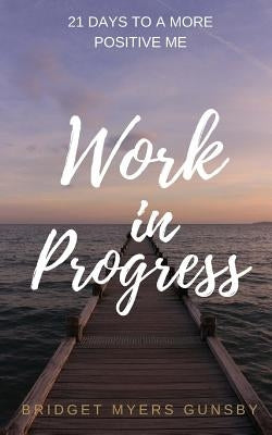 Work in Progress: 21 Days To a More Positive Me by Myers Gunsby, Bridget