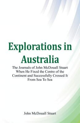 Explorations in Australia The Journals of John McDouall Stuart When He Fixed The Centre Of The Continent And Successfully Crossed It From Sea To Sea by Stuart, John McDouall