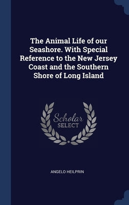 The Animal Life of our Seashore. With Special Reference to the New Jersey Coast and the Southern Shore of Long Island by Heilprin, Angelo
