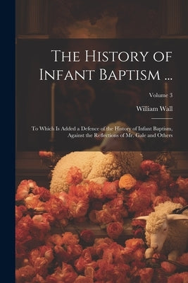 The History of Infant Baptism ...: To Which Is Added a Defence of the History of Infant Baptism, Against the Reflections of Mr. Gale and Others; Volum by Wall, William