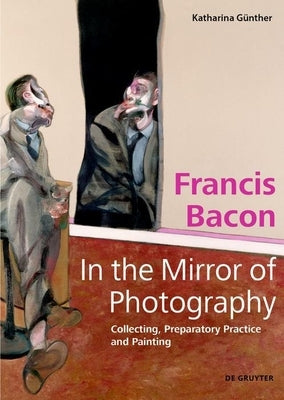 Francis Bacon - In the Mirror of Photography: Collecting, Preparatory Practice and Painting by Günther, Katharina