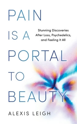 Pain Is a Portal to Beauty: Stunning Discoveries After Loss, Psychedelics, and Feeling It All by Leigh, Alexis
