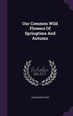 Our Common Wild Flowers Of Springtime And Autumn by Dowd, Alice Mary