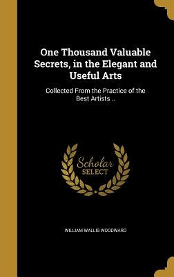 One Thousand Valuable Secrets, in the Elegant and Useful Arts: Collected From the Practice of the Best Artists .. by Woodward, William Wallis