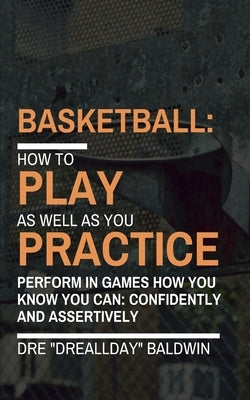 Basketball: Playing As Well As You Practice by Baldwin, Dre