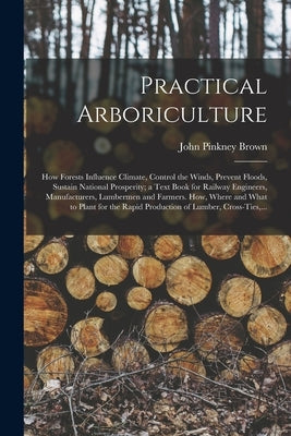 Practical Arboriculture; How Forests Influence Climate, Control the Winds, Prevent Floods, Sustain National Prosperity; a Text Book for Railway Engine by Brown, John Pinkney 1842-