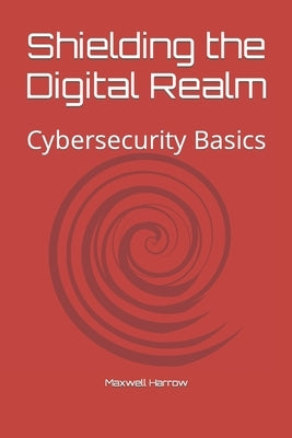 Shielding the Digital Realm: Cybersecurity Basics by Harrow, Maxwell