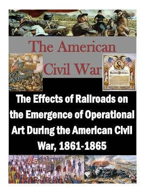 The Effects of Railroads on the Emergence of Operational Art During the American Civil War, 1861-1865 by Penny Hill Press