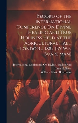Record of the International Conference On Divine Healing and True Holiness Held at the Agricultural Hall, London ... 1885 [By W.E. Boardman] by Boardman, William Edwin
