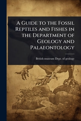 A Guide to the Fossil Reptiles and Fishes in the Department of Geology and Palaeontology by British Museum (Nat Hist ) Dept of