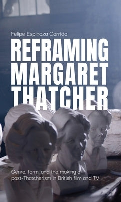 Reframing Margaret Thatcher: Genre, Form, and the Making of Post-Thatcherism in British Film and TV by Espinoza Garrido, Felipe