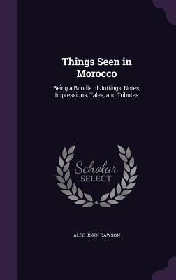 Things Seen in Morocco: Being a Bundle of Jottings, Notes, Impressions, Tales, and Tributes by Dawson, Alec John